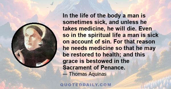 In the life of the body a man is sometimes sick, and unless he takes medicine, he will die. Even so in the spiritual life a man is sick on account of sin. For that reason he needs medicine so that he may be restored to