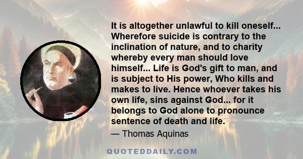 It is altogether unlawful to kill oneself... Wherefore suicide is contrary to the inclination of nature, and to charity whereby every man should love himself... Life is God's gift to man, and is subject to His power,