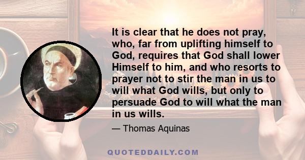 It is clear that he does not pray, who, far from uplifting himself to God, requires that God shall lower Himself to him, and who resorts to prayer not to stir the man in us to will what God wills, but only to persuade