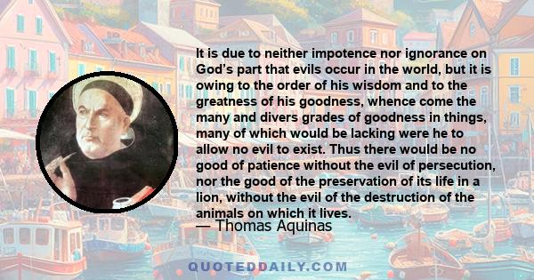 It is due to neither impotence nor ignorance on God’s part that evils occur in the world, but it is owing to the order of his wisdom and to the greatness of his goodness, whence come the many and divers grades of