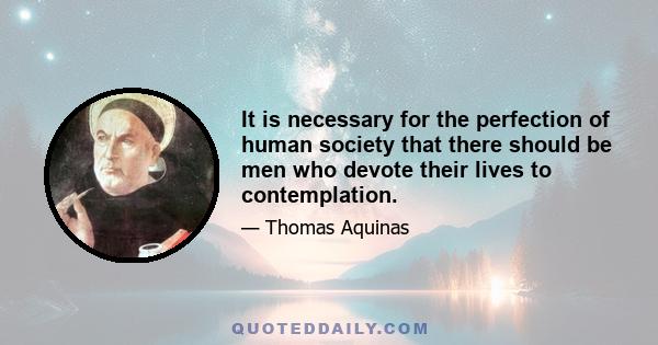 It is necessary for the perfection of human society that there should be men who devote their lives to contemplation.