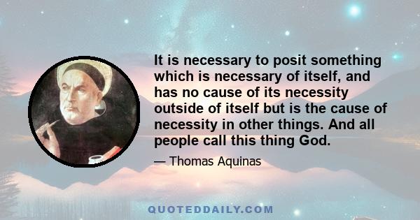 It is necessary to posit something which is necessary of itself, and has no cause of its necessity outside of itself but is the cause of necessity in other things. And all people call this thing God.