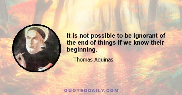 It is not possible to be ignorant of the end of things if we know their beginning.