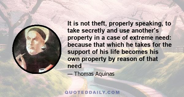 It is not theft, properly speaking, to take secretly and use another's property in a case of extreme need: because that which he takes for the support of his life becomes his own property by reason of that need