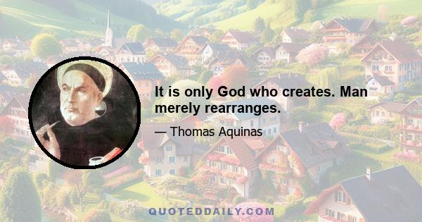 It is only God who creates. Man merely rearranges.