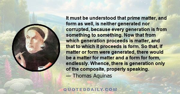 It must be understood that prime matter, and form as well, is neither generated nor corrupted, because every generation is from something to something. Now that from which generation proceeds is matter, and that to