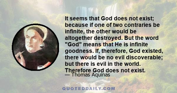 It seems that God does not exist; because if one of two contraries be infinite, the other would be altogether destroyed. But the word God means that He is infinite goodness. If, therefore, God existed, there would be no 