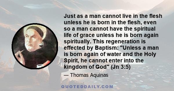 Just as a man cannot live in the flesh unless he is born in the flesh, even so a man cannot have the spiritual life of grace unless he is born again spiritually. This regeneration is effected by Baptism: Unless a man is 