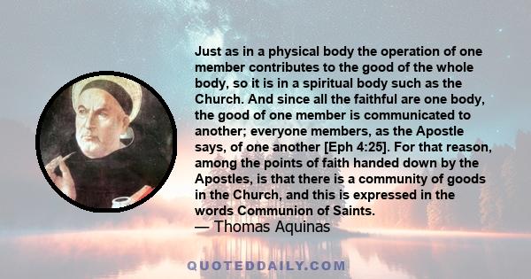 Just as in a physical body the operation of one member contributes to the good of the whole body, so it is in a spiritual body such as the Church. And since all the faithful are one body, the good of one member is