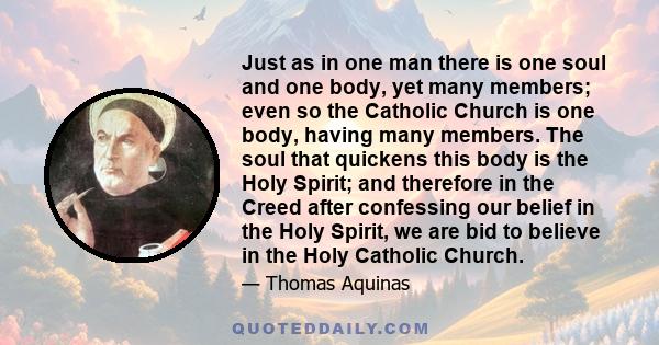 Just as in one man there is one soul and one body, yet many members; even so the Catholic Church is one body, having many members. The soul that quickens this body is the Holy Spirit; and therefore in the Creed after