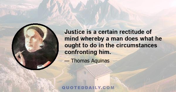 Justice is a certain rectitude of mind whereby a man does what he ought to do in the circumstances confronting him.