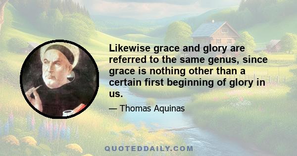 Likewise grace and glory are referred to the same genus, since grace is nothing other than a certain first beginning of glory in us.