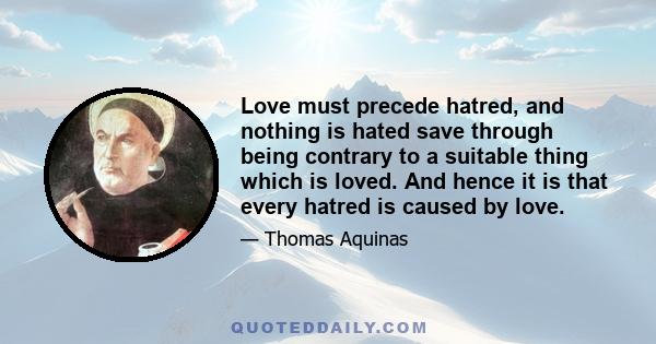 Love must precede hatred, and nothing is hated save through being contrary to a suitable thing which is loved. And hence it is that every hatred is caused by love.