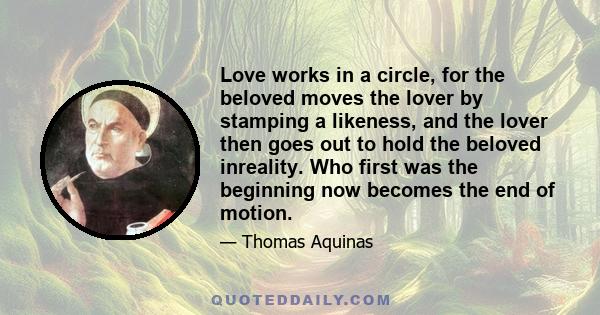 Love works in a circle, for the beloved moves the lover by stamping a likeness, and the lover then goes out to hold the beloved inreality. Who first was the beginning now becomes the end of motion.