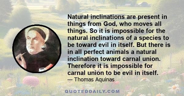 Natural inclinations are present in things from God, who moves all things. So it is impossible for the natural inclinations of a species to be toward evil in itself. But there is in all perfect animals a natural