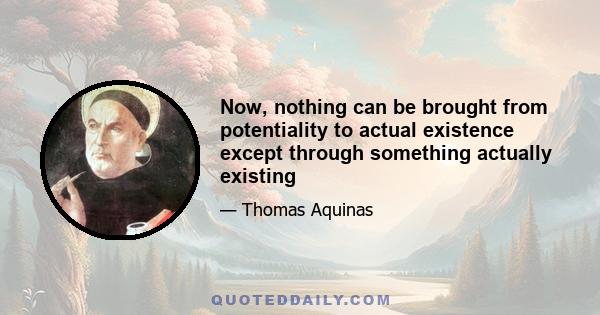 Now, nothing can be brought from potentiality to actual existence except through something actually existing