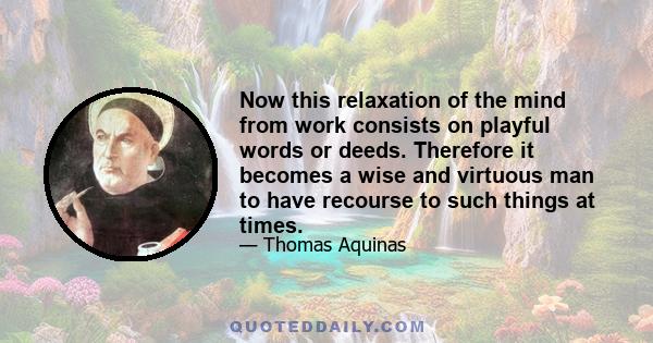 Now this relaxation of the mind from work consists on playful words or deeds. Therefore it becomes a wise and virtuous man to have recourse to such things at times.