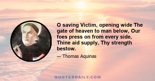 O saving Victim, opening wide The gate of heaven to man below, Our foes press on from every side, Thine aid supply, Thy strength bestow.