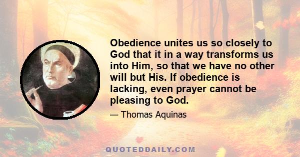 Obedience unites us so closely to God that it in a way transforms us into Him, so that we have no other will but His. If obedience is lacking, even prayer cannot be pleasing to God.