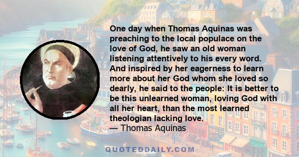 One day when Thomas Aquinas was preaching to the local populace on the love of God, he saw an old woman listening attentively to his every word. And inspired by her eagerness to learn more about her God whom she loved