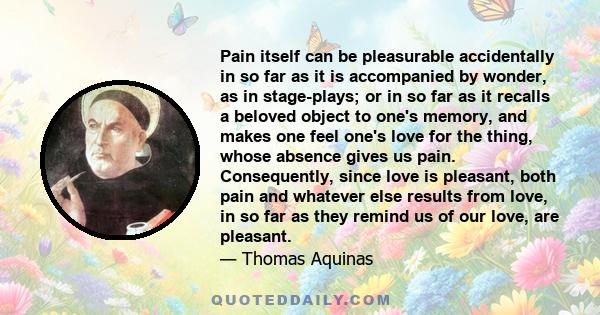 Pain itself can be pleasurable accidentally in so far as it is accompanied by wonder, as in stage-plays; or in so far as it recalls a beloved object to one's memory, and makes one feel one's love for the thing, whose