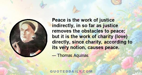 Peace is the work of justice indirectly, in so far as justice removes the obstacles to peace; but it is the work of charity (love) directly, since charity, according to its very notion, causes peace.