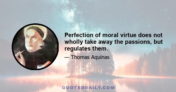 Perfection of moral virtue does not wholly take away the passions, but regulates them.