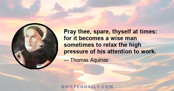 Pray thee, spare, thyself at times: for it becomes a wise man sometimes to relax the high pressure of his attention to work.