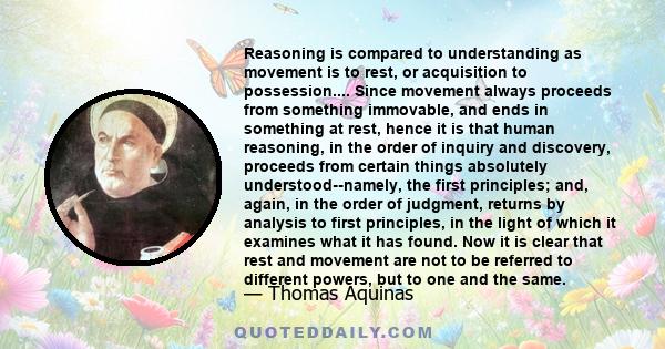 Reasoning is compared to understanding as movement is to rest, or acquisition to possession.... Since movement always proceeds from something immovable, and ends in something at rest, hence it is that human reasoning,