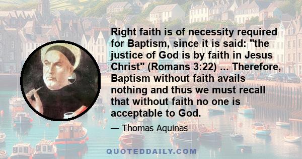 Right faith is of necessity required for Baptism, since it is said: the justice of God is by faith in Jesus Christ (Romans 3:22) ... Therefore, Baptism without faith avails nothing and thus we must recall that without