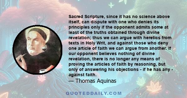 Sacred Scripture, since it has no science above itself, can dispute with one who denies its principles only if the opponent admits some at least of the truths obtained through divine revelation; thus we can argue with