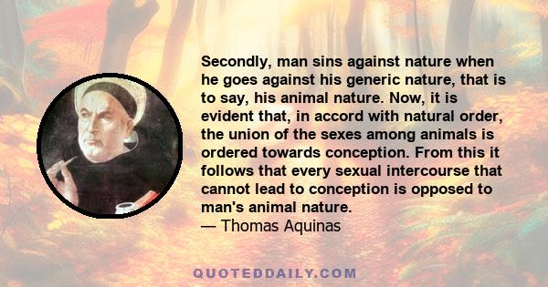 Secondly, man sins against nature when he goes against his generic nature, that is to say, his animal nature. Now, it is evident that, in accord with natural order, the union of the sexes among animals is ordered