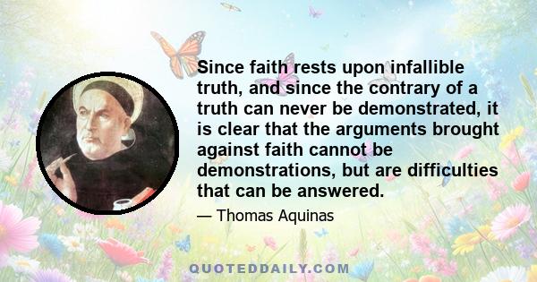 Since faith rests upon infallible truth, and since the contrary of a truth can never be demonstrated, it is clear that the arguments brought against faith cannot be demonstrations, but are difficulties that can be