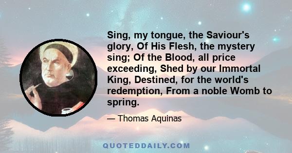 Sing, my tongue, the Saviour's glory, Of His Flesh, the mystery sing; Of the Blood, all price exceeding, Shed by our Immortal King, Destined, for the world's redemption, From a noble Womb to spring.