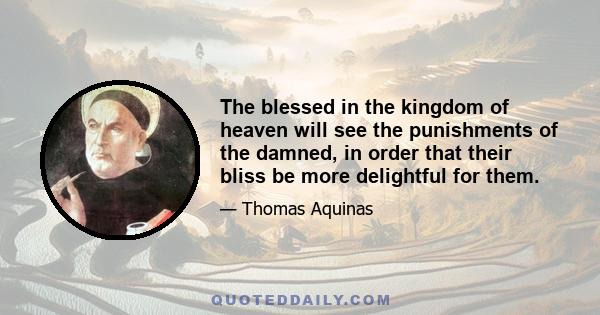 The blessed in the kingdom of heaven will see the punishments of the damned, in order that their bliss be more delightful for them.