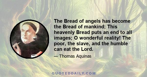 The Bread of angels has become the Bread of mankind; This heavenly Bread puts an end to all images; O wonderful reality! The poor, the slave, and the humble can eat the Lord.