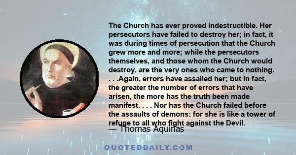 The Church has ever proved indestructible. Her persecutors have failed to destroy her; in fact, it was during times of persecution that the Church grew more and more; while the persecutors themselves, and those whom the 