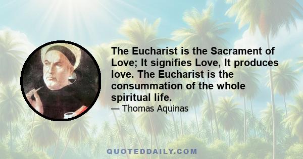 The Eucharist is the Sacrament of Love; It signifies Love, It produces love. The Eucharist is the consummation of the whole spiritual life.