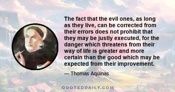 The fact that the evil ones, as long as they live, can be corrected from their errors does not prohibit that they may be justly executed, for the danger which threatens from their way of life is greater and more certain 