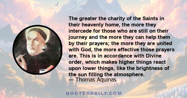 The greater the charity of the Saints in their heavenly home, the more they intercede for those who are still on their journey and the more they can help them by their prayers; the more they are united with God, the