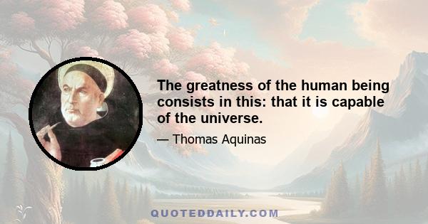 The greatness of the human being consists in this: that it is capable of the universe.