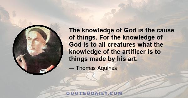 The knowledge of God is the cause of things. For the knowledge of God is to all creatures what the knowledge of the artificer is to things made by his art.