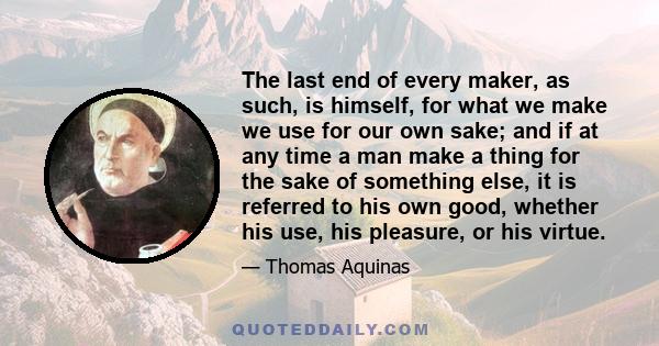 The last end of every maker, as such, is himself, for what we make we use for our own sake; and if at any time a man make a thing for the sake of something else, it is referred to his own good, whether his use, his