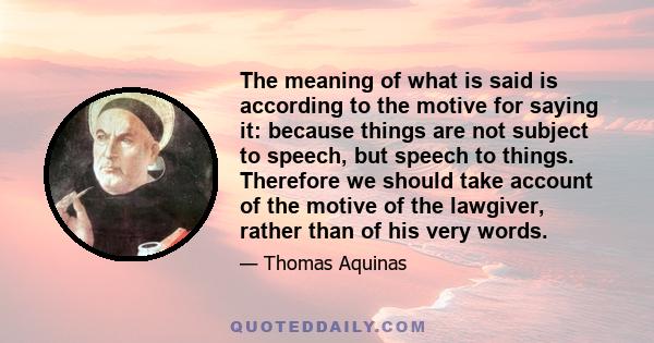 The meaning of what is said is according to the motive for saying it: because things are not subject to speech, but speech to things. Therefore we should take account of the motive of the lawgiver, rather than of his