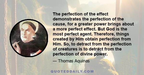 The perfection of the effect demonstrates the perfection of the cause, for a greater power brings about a more perfect effect. But God is the most perfect agent. Therefore, things created by Him obtain perfection from