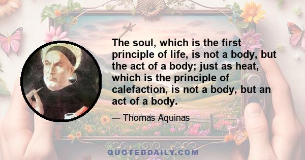 The soul, which is the first principle of life, is not a body, but the act of a body; just as heat, which is the principle of calefaction, is not a body, but an act of a body.