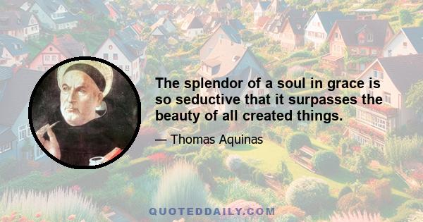 The splendor of a soul in grace is so seductive that it surpasses the beauty of all created things.