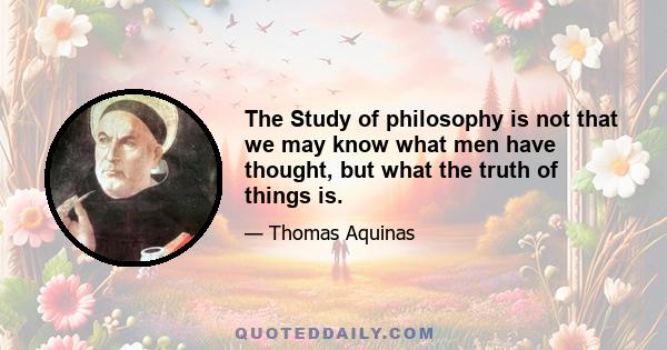 The Study of philosophy is not that we may know what men have thought, but what the truth of things is.