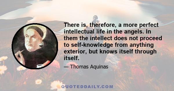 There is, therefore, a more perfect intellectual life in the angels. In them the intellect does not proceed to self-knowledge from anything exterior, but knows itself through itself.