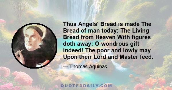 Thus Angels' Bread is made The Bread of man today: The Living Bread from Heaven With figures doth away: O wondrous gift indeed! The poor and lowly may Upon their Lord and Master feed.